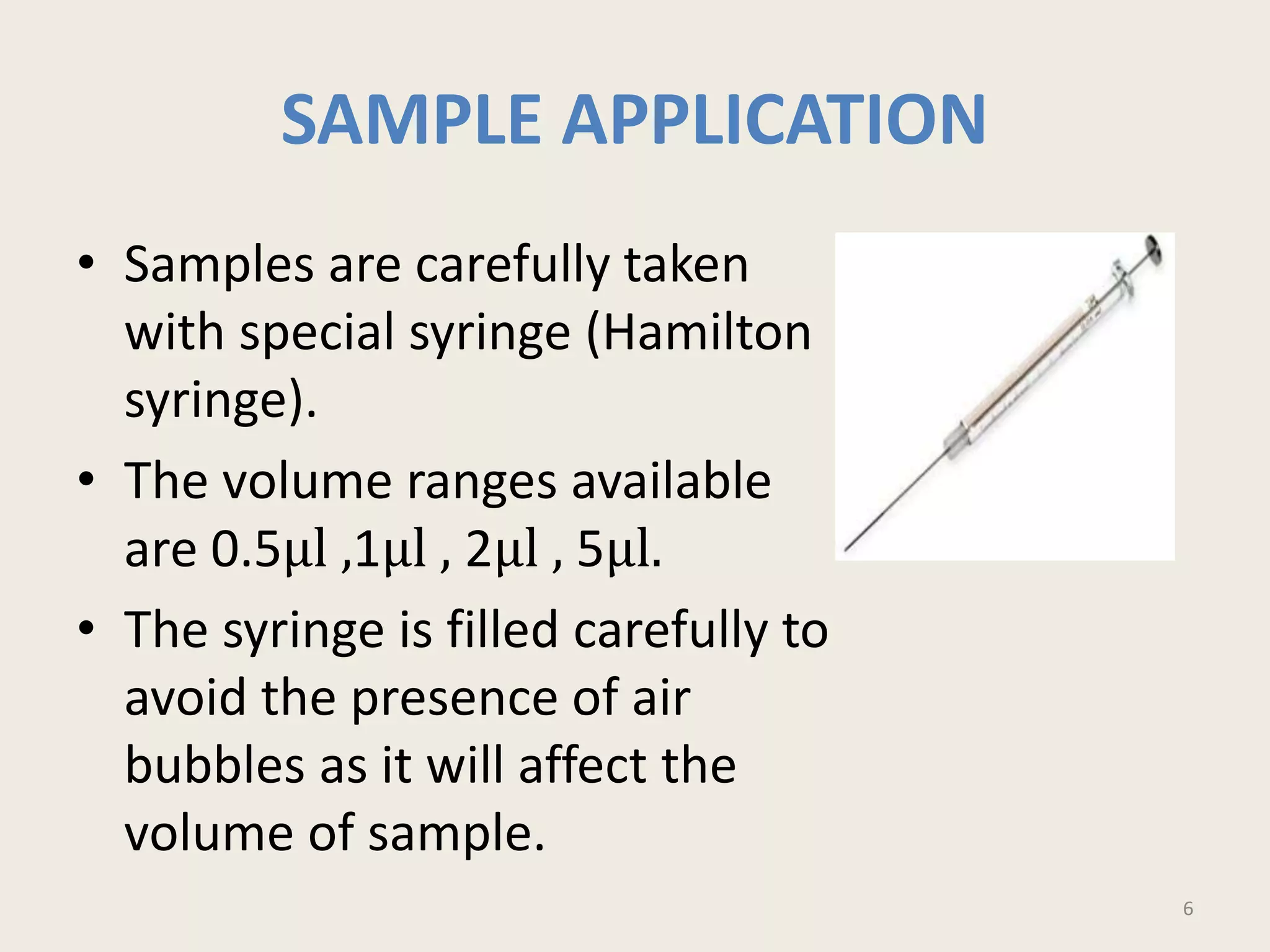 SAMPLE APPLICATION
• Samples are carefully taken
with special syringe (Hamilton
syringe).
• The volume ranges available
are 0.5μl ,1μl , 2μl , 5μl.
• The syringe is filled carefully to
avoid the presence of air
bubbles as it will affect the
volume of sample.
6
 