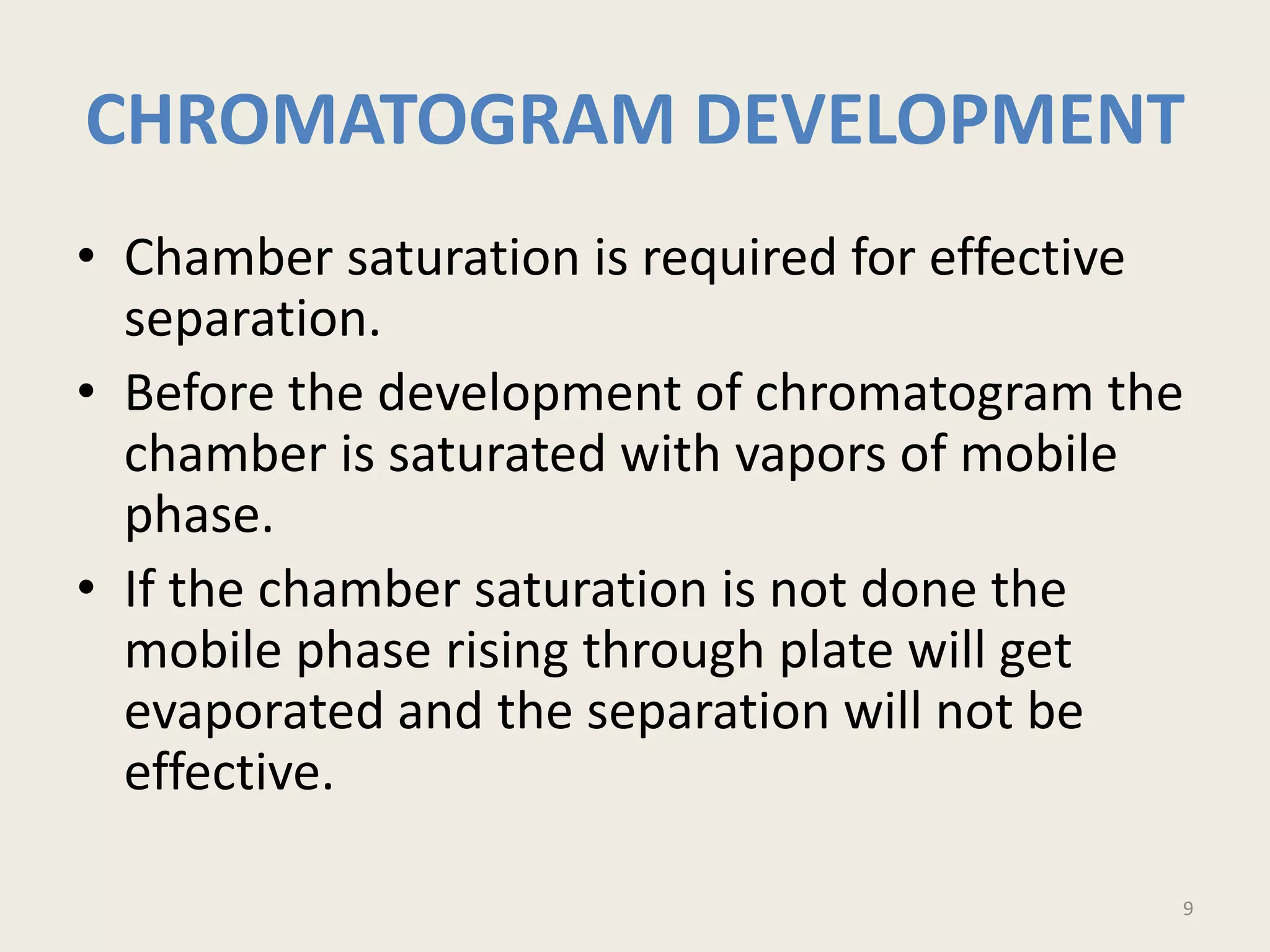 CHROMATOGRAM DEVELOPMENT
• Chamber saturation is required for effective
separation.
• Before the development of chromatogram the
chamber is saturated with vapors of mobile
phase.
• If the chamber saturation is not done the
mobile phase rising through plate will get
evaporated and the separation will not be
effective.
9
 