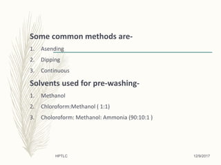 Some common methods are-
1. Asending
2. Dipping
3. Continuous
Solvents used for pre-washing-
1. Methanol
2. Chloroform:Methanol ( 1:1)
3. Choloroform: Methanol: Ammonia (90:10:1 )
12/9/2017HPTLC
 
