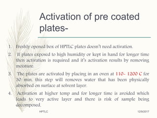 Activation of pre coated
plates-
1. Freshly opened box of HPTLC plates doesn’t need activation.
2. If plates exposed to high humidity or kept in hand for longer time
then activation is required and it’s activation results by removing
moisture.
3. The plates are activated by placing in an oven at 110- 1200 C for
30 min, this step will removes water that has been physically
absorbed on surface at solvent layer.
4. Activation at higher temp and for longer time is avoided which
leads to very active layer and there is risk of sample being
decomposed.
12/9/2017HPTLC
 