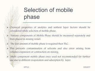 Selection of mobile
phase
 Chemical properties of analytes and sorbent layer factors should be
considered while selection of mobile phase.
 Various components of Mobile Phase should be measured separately and
then placed in mixing vessel.
 The less amount of mobile phase is required then TLC .
 This prevents contamination of solvents and also error arising from
volumes expansion or contraction on mixing.
 Multi component mobile phase once used not recommonded for further
use due to diffirent evaporation and adsorption by layer.
12/9/2017HPTLC
 