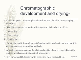 Chromatographic
development and drying-
 Plates are spotted with sample and air dried and placed in the developing
chambers.
 The different methods used for development of chambers are like-
1. Ascending
2. Descending
3. Horizontal
 Autometic multiple development,Circular, anti-circular device and multiple
developments are some other methods.
 After development, remove the plate and mobile phase is removed from the
plate to avoid contamination of lab atmosphere.
 Dry in vacuum desiccators with protection from heat and light. 12/9/2017HPTLC
 