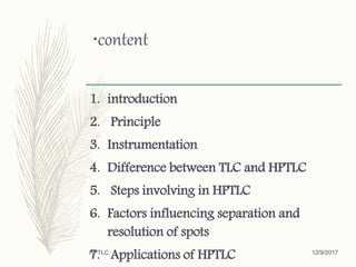 •content
1. introduction
2. Principle
3. Instrumentation
4. Difference between TLC and HPTLC
5. Steps involving in HPTLC
6. Factors influencing separation and
resolution of spots
7. Applications of HPTLC 12/9/2017HPTLC
 