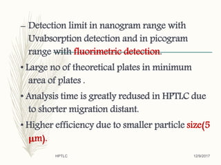 – Detection limit in nanogram range with
Uvabsorption detection and in picogram
range with fluorimetric detection.
• Large no of theoretical plates in minimum
area of plates .
• Analysis time is greatly redused in HPTLC due
to shorter migration distant.
• Higher efficiency due to smaller particle size(5
μm).
12/9/2017HPTLC
 