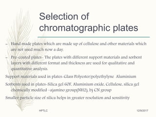 Selection of
chromatographic plates
– Hand made plates which are made up of cellulose and other materials which
are not used much now a day.
– Pre-coated plates- The plates with different support materials and sorbent
layers with different format and thickness are used for qualitative and
quantitative analysis.
Support materials used in plates-Glass Polyester/polyethylyne Aluminium
Sorbents used in plates-Silica gel 60F, Aluminium oxide, Cellulose, silica gel
chemically modified –a)amino group(NH2), b) CN group
Smaller particle size of silica helps in greater resolution and sensitivity
12/9/2017HPTLC
 