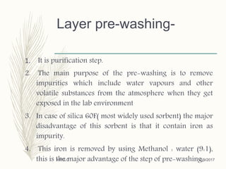 Layer pre-washing-
1. It is purification step.
2. The main purpose of the pre-washing is to remove
impurities which include water vapours and other
volatile substances from the atmosphere when they get
exposed in the lab environment
3. In case of silica 60F( most widely used sorbent) the major
disadvantage of this sorbent is that it contain iron as
impurity.
4. This iron is removed by using Methanol : water (9:1),
this is the major advantage of the step of pre-washing.12/9/2017HPTLC
 