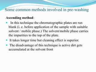Some common methods involved in pre-washing
Ascending method:
 In this technique the chromatographic plates are run
blank (i. e. before application of the sample with suitable
solvent / mobile phase.) The solvent/mobile phase carries
the impurities to the top of the plate.
 It takes longer time but cleaning effect is superior.
 The disadvantage of this technique is active dirt gets
accumulated at the solvent front
 
