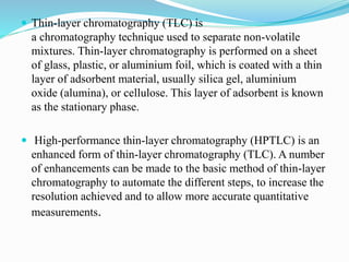  Thin-layer chromatography (TLC) is
a chromatography technique used to separate non-volatile
mixtures. Thin-layer chromatography is performed on a sheet
of glass, plastic, or aluminium foil, which is coated with a thin
layer of adsorbent material, usually silica gel, aluminium
oxide (alumina), or cellulose. This layer of adsorbent is known
as the stationary phase.
 High-performance thin-layer chromatography (HPTLC) is an
enhanced form of thin-layer chromatography (TLC). A number
of enhancements can be made to the basic method of thin-layer
chromatography to automate the different steps, to increase the
resolution achieved and to allow more accurate quantitative
measurements.
 