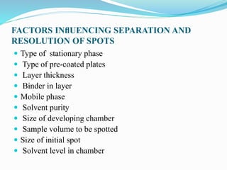 FACTORS INﬂUENCING SEPARATION AND
RESOLUTION OF SPOTS
 Type of stationary phase
 Type of pre-coated plates
 Layer thickness
 Binder in layer
 Mobile phase
 Solvent purity
 Size of developing chamber
 Sample volume to be spotted
 Size of initial spot
 Solvent level in chamber
 
