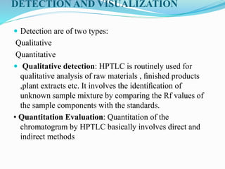 DETECTION AND VISUALIZATION
 Detection are of two types:
Qualitative
Quantitative
 Qualitative detection: HPTLC is routinely used for
qualitative analysis of raw materials , ﬁnished products
,plant extracts etc. It involves the identiﬁcation of
unknown sample mixture by comparing the Rf values of
the sample components with the standards.
• Quantitation Evaluation: Quantitation of the
chromatogram by HPTLC basically involves direct and
indirect methods
 