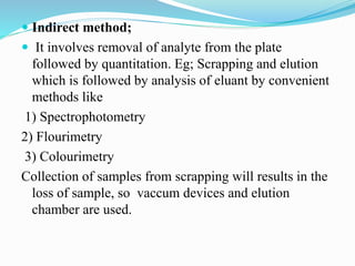  Indirect method;
 It involves removal of analyte from the plate
followed by quantitation. Eg; Scrapping and elution
which is followed by analysis of eluant by convenient
methods like
1) Spectrophotometry
2) Flourimetry
3) Colourimetry
Collection of samples from scrapping will results in the
loss of sample, so vaccum devices and elution
chamber are used.
 