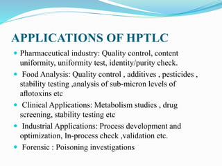 APPLICATIONS OF HPTLC
 Pharmaceutical industry: Quality control, content
uniformity, uniformity test, identity/purity check.
 Food Analysis: Quality control , additives , pesticides ,
stability testing ,analysis of sub-micron levels of
aﬂotoxins etc
 Clinical Applications: Metabolism studies , drug
screening, stability testing etc
 Industrial Applications: Process development and
optimization, In-process check ,validation etc.
 Forensic : Poisoning investigations
 