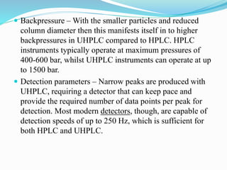  Backpressure – With the smaller particles and reduced
column diameter then this manifests itself in to higher
backpressures in UHPLC compared to HPLC. HPLC
instruments typically operate at maximum pressures of
400-600 bar, whilst UHPLC instruments can operate at up
to 1500 bar.
 Detection parameters – Narrow peaks are produced with
UHPLC, requiring a detector that can keep pace and
provide the required number of data points per peak for
detection. Most modern detectors, though, are capable of
detection speeds of up to 250 Hz, which is sufficient for
both HPLC and UHPLC.
 
