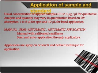 Usual concentration of applied samples 0.1 to 1 µg / µl for qualitative
Analysis and quantity may vary in quantization based on UV
absorption 1 to 5 µl for spot and 10 µL for band application.
MANUAL , SEMI-AUTOMATIC , AUTOMATIC APPLICATION
Manual with calibrated capillaries
Semi and auto-application through applicators
Applicators use spray on or touch and deliver technique for
application.
Application of sample and
standard
 