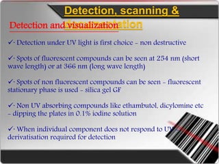 Detection, scanning &
documentationDetection and visualization
· Detection under UV light is first choice - non destructive
· Spots of fluorescent compounds can be seen at 254 nm (short
wave length) or at 366 nm (long wave length)
· Spots of non fluorescent compounds can be seen - fluorescent
stationary phase is used - silica gel GF
· Non UV absorbing compounds like ethambutol, dicylomine etc
- dipping the plates in 0.1% iodine solution
· When individual component does not respond to UV -
derivatisation required for detection
 