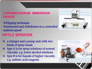 CHROMATOGRAM IMMERSION
DEVICE
Dipping technique
immersed and withdrawn at a controlled
uniform speed
HPTLC SPRAYER
 a charger and a pump unit with two
kinds of spray heads
 type A is for spray solutions of normal
viscosity, e.g. lower alcohol solutions
 type B is for liquids of higher viscosity,
e.g. sulfuric acid reagents
 