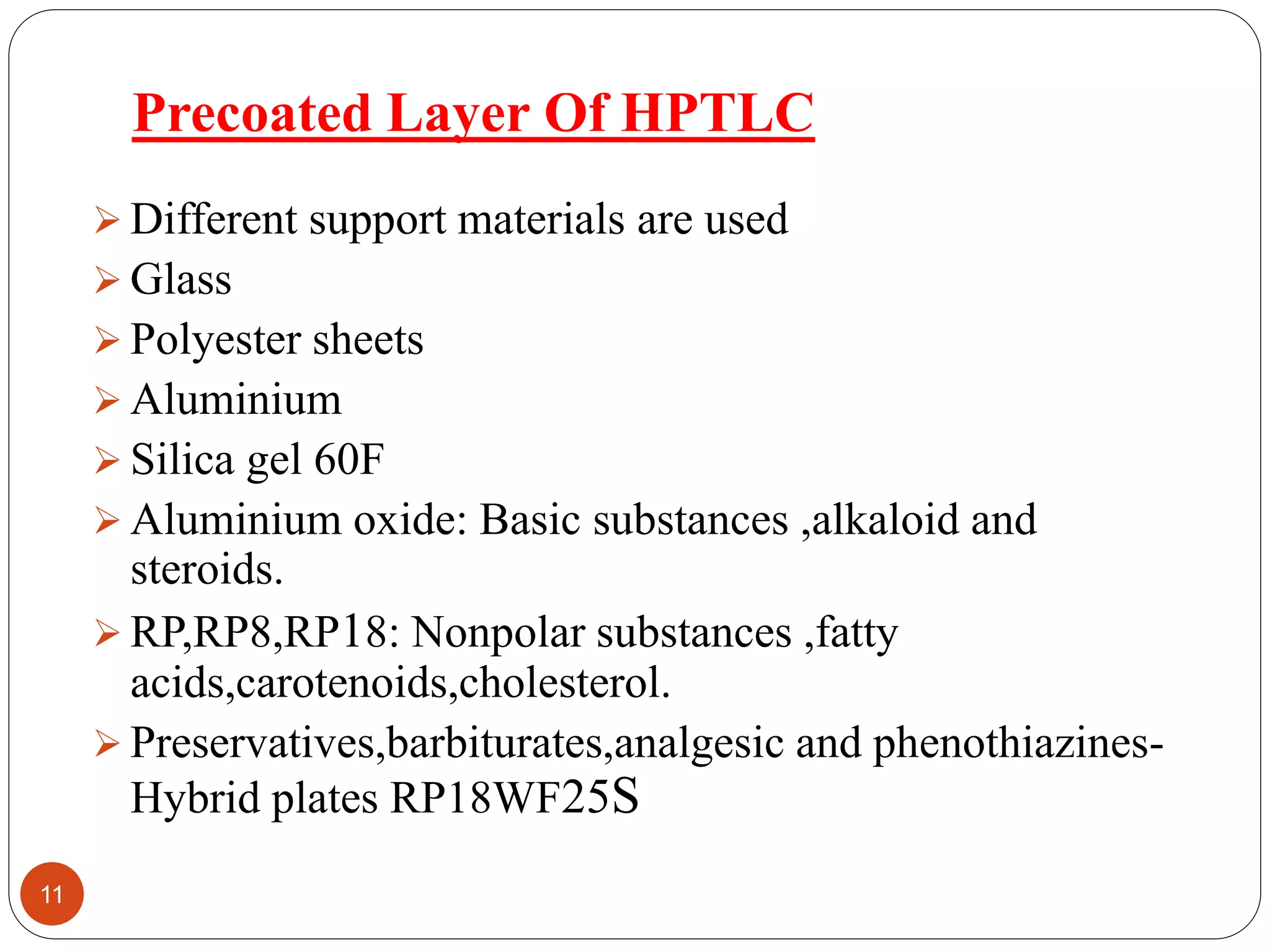 Precoated Layer Of HPTLC
 Different support materials are used
 Glass
 Polyester sheets
 Aluminium
 Silica gel 60F
 Aluminium oxide: Basic substances ,alkaloid and
steroids.
 RP,RP8,RP18: Nonpolar substances ,fatty
acids,carotenoids,cholesterol.
 Preservatives,barbiturates,analgesic and phenothiazines-
Hybrid plates RP18WF25S
11
 