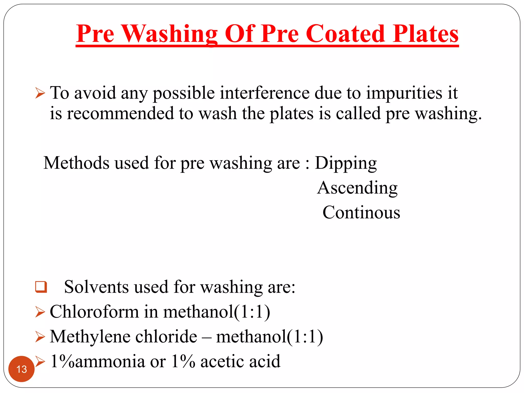 Pre Washing Of Pre Coated Plates
 To avoid any possible interference due to impurities it
is recommended to wash the plates is called pre washing.
Methods used for pre washing are : Dipping
Ascending
Continous
 Solvents used for washing are:
 Chloroform in methanol(1:1)
 Methylene chloride – methanol(1:1)
 1%ammonia or 1% acetic acid13
 