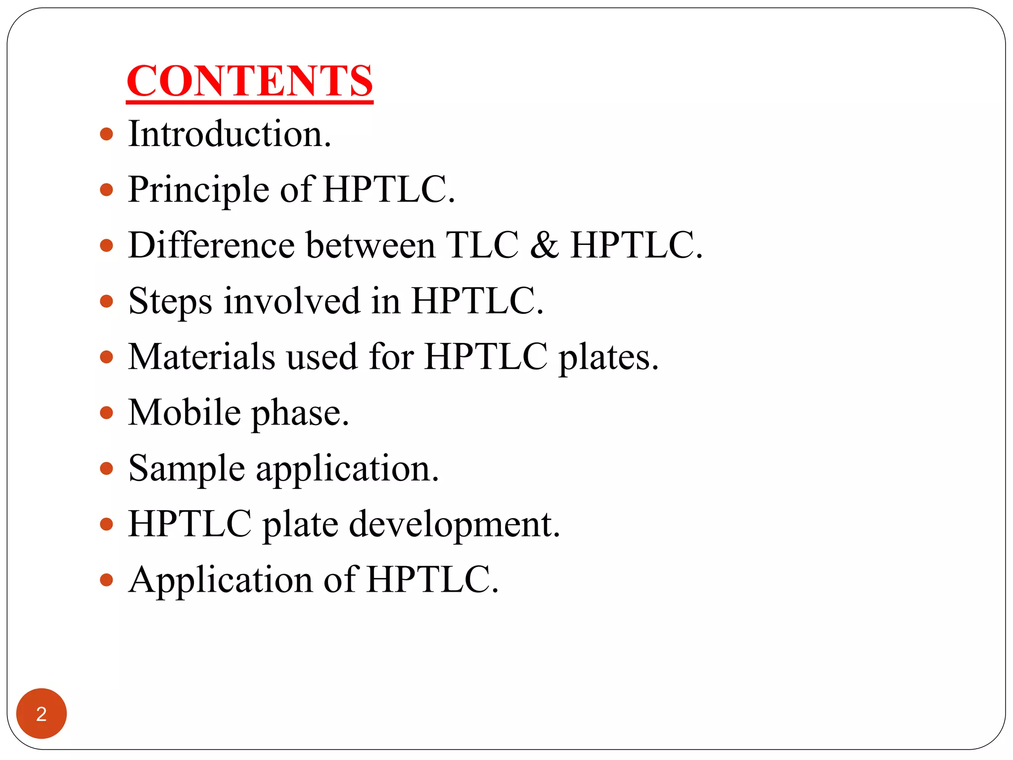 CONTENTS
 Introduction.
 Principle of HPTLC.
 Difference between TLC & HPTLC.
 Steps involved in HPTLC.
 Materials used for HPTLC plates.
 Mobile phase.
 Sample application.
 HPTLC plate development.
 Application of HPTLC.
2
 