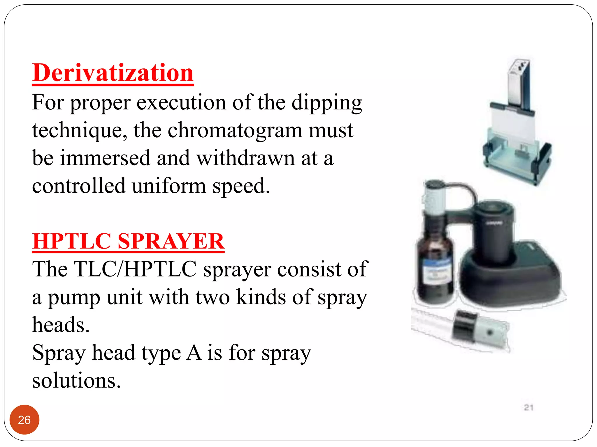 Derivatization
For proper execution of the dipping
technique, the chromatogram must
be immersed and withdrawn at a
controlled uniform speed.
HPTLC SPRAYER
The TLC/HPTLC sprayer consist of
a pump unit with two kinds of spray
heads.
Spray head type A is for spray
solutions.
26
 