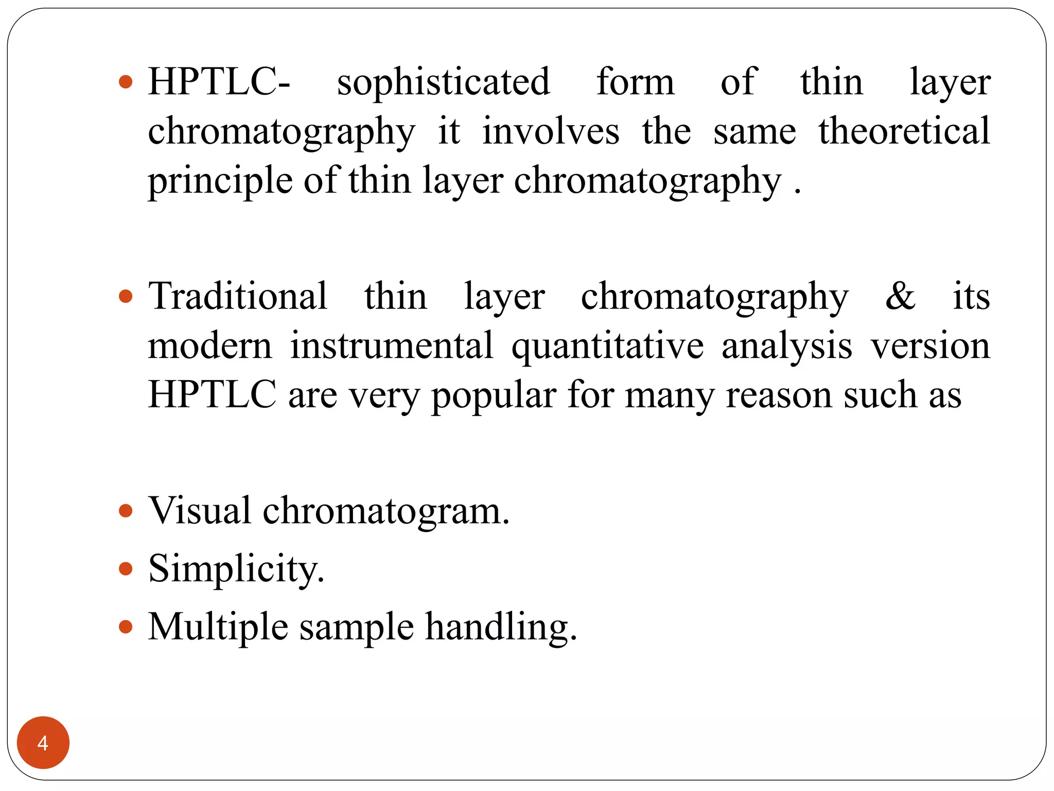  HPTLC- sophisticated form of thin layer
chromatography it involves the same theoretical
principle of thin layer chromatography .
 Traditional thin layer chromatography & its
modern instrumental quantitative analysis version
HPTLC are very popular for many reason such as
 Visual chromatogram.
 Simplicity.
 Multiple sample handling.
4
 