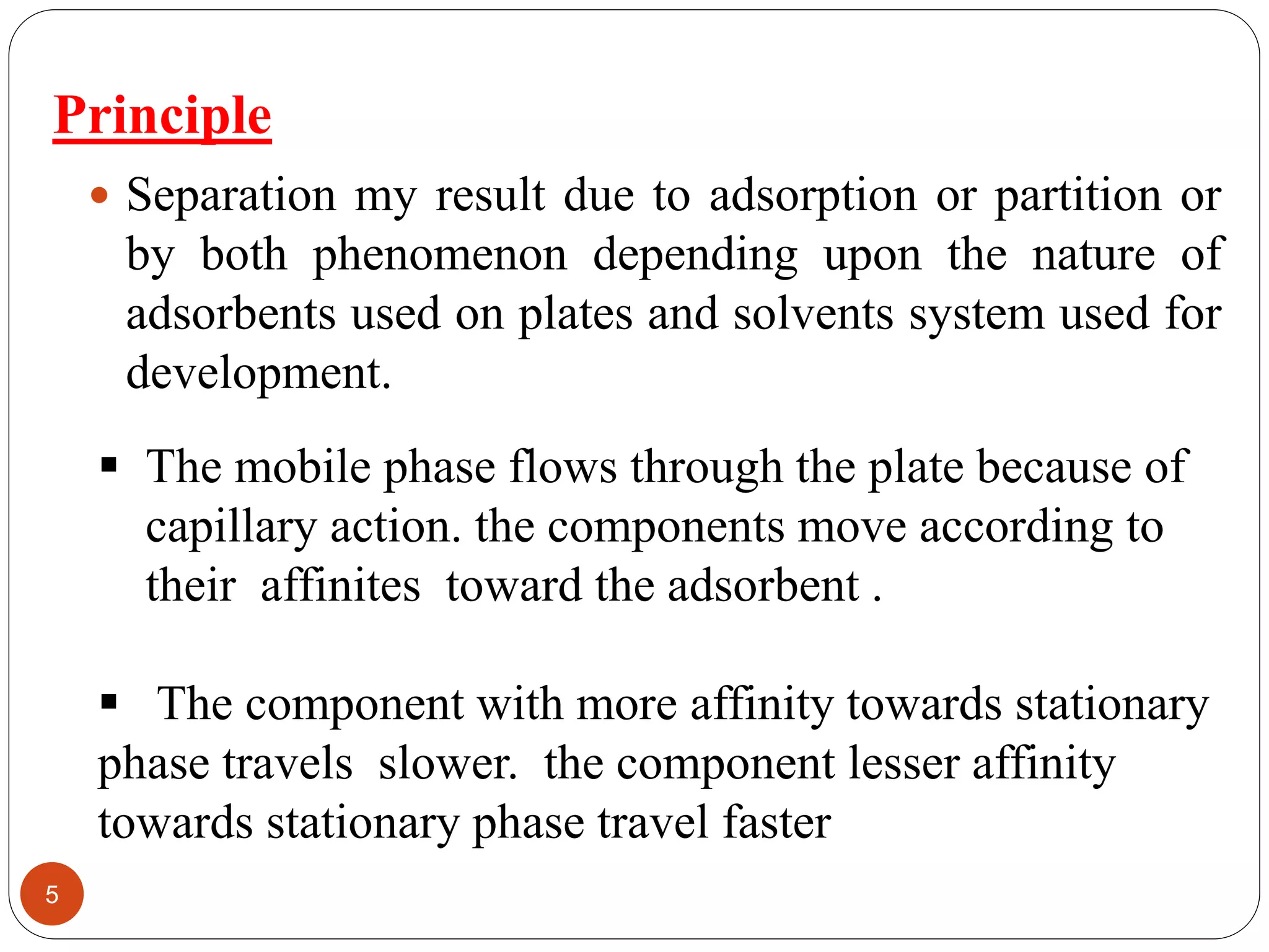 Principle
 Separation my result due to adsorption or partition or
by both phenomenon depending upon the nature of
adsorbents used on plates and solvents system used for
development.
 The mobile phase flows through the plate because of
capillary action. the components move according to
their affinites toward the adsorbent .
 The component with more affinity towards stationary
phase travels slower. the component lesser affinity
towards stationary phase travel faster
5
 