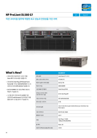 HP ProLiant DL580 G7 
미션 크리티컬 업무에 적합한 최고 성능과 안정성을 가진 서버 
What’s New? 
• 최대 4개의 10코어 E7 시리즈 인텔 
Xeon MP 프로세서를 지원합니다. 
• 최대 8개의 Hot Plug SFF(Small Form 
Factor)를 가지는 SAS/SATA/SSD 디스크 
장착으로 최대 8TB 용량을 제공합니다. 
• 64개 R-DIMM으로 최대 2TB의 메모리 
확장이 가능합니다. 
• 시스템 관리 프로세서인 iLO3를 기본 
장착하여 web browser 및 모바일기기를 
통한 원격 시스템 관리가 가능합니다. 
20 
DL580 G7 
CPU 종류 Intel Xeon E7 시리즈 
CPU 소켓수/최대 코어수 4개/40코어 
메모리 슬롯수/최대 용량 64개/2 TB 
메모리 타입 DDR3 RDIMM 
내장 RAID 컨트롤러 Smart Array P410i 
인터널 드라이브 베이 
(섀시에 따라 다름) 
8개의 Hot-Plug SFF 
지원 드라이브 타입 SFF SATA/SAS/SSD 
최대 내장 스토리지 8 TB 
최대 I/O 슬롯 
최대 11개의 PCI-E 슬롯 (10개의 PCI-E 2.0, 1개의 PCI-E 1.0) 
PCI-X (옵션) 
내장 네트워크 NC375i (4x 1GbE) 
통합관리 칩셋 iLO 3 
전원 
Hot-Plug / 이중화 
1200w CS PSU (92/94%) 
폼 팩터 Rack, 4U 
보증기간(Parts/Labor/On-site) 3/3/3 
G7 Xeon E7 
 