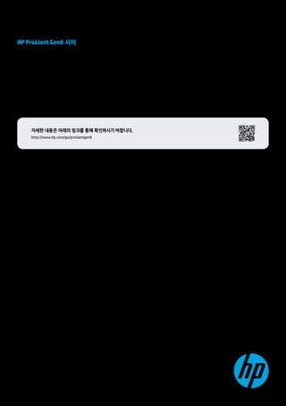 HP ProLiant Gen8 서버 
2년간 3억 달러 이상의 투자와 HP 만의 혁신적인 기술을 통해 완성된 
최고의 서버, HP ProLiant Gen8 서버를 만나보세요. 
•3배 향상되는 관리자의 업무 효율 
•복잡한 애플리케이션 성능 최대 6배 향상 
•업계 최초의 위치 기반 에너지 최적화로 1.7배 향상된 에너지 효율 
•클라우드 기반의 관리 및 지원 서비스로 66% 빨라진 문제 해결 시간 
자세한 내용은 아래의 링크를 통해 확인하시기 바랍니다. 
http://www.hp.com/go/proliantgen8 
한국휴렛팩커드 
제품정보 및 구입안내 : 080-703-0700 
www.hp.co.kr 
ⓒ Copyright 2012 Hewlett-Packard Development Company, L.P. 이 문서의 모든 내용은 통보 없이 변경될 수 있습니다. HP 제품과 서비스에 대한 
유일한 보증은 해당 제품에 동봉된 간이 보증서에 기재된 내용에 한합니다. 이 문서에 설명된 내용 중 어느 것도 추가적인 보증을 제공하는 것으로 
해석할 수 없습니다. HP는 이 문서의 기술적 또는 편집상 오류 또는 누락에 대해 책임지지 않습니다. 
M09/12 
