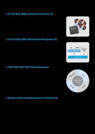 7 
1. CD, DVD 준비는 불필요! Intelligent Provisioning 기능 
Intelligent Provisioning 기능은 종래 CD 및 DVD로 제공되어 온 SmartStart 등의 각종 유틸리티를 
iLO를 통해 설치 및 업데이트를 가능하게 하는 기능입니다. 서버 설정 및 OS 등의 설치를 단순화하고, 
펌웨어 업데이트, 어레이 구성과 관리, 변경, 원격 관리 기능, 초기 설정 등 설치 및 유지 보수를 빠르고 
쉽게 할 수 있습니다. 또한 네트워크를 통해 최신 버전으로 업데이트하는 것도 가능하기 때문에 종래와 
같이 번거로운 미디어 관리도 필요 없습니다. 
•각종 유틸리티를 iLO ME에 미리 저장 
•iLO ME를 통한 시스템 부팅 
•iLO ME를 통한 최신 업그레이드 가능 
3. 미세한 변화도 놓치지 않는 Active Health System 
Active Health System은 ProLiant Gen8의 표준 기능입니다. 마치 항공기의 ‘블랙박스’처럼 끊임없이 
서버 내부(모니터링 파라미터: 1,600개)를 실시간으로 모니터링 및 로깅하고, 장애 전후의 상황 파악 
및 원인 규명까지 지원합니다. 이 로그를 이용하여 데이터 센터내 특정 서버의 문제상황과 원인을 쉽게 
파악할 수 있습니다. 또한 다각적인 분석을 통해 사전에 장애의 원인을 발견하고 문제를 해결할 수 
있습니다. 즉, 계획되지 않은 다운타임으로 인한 비용낭비를 줄일 수 있습니다. 
•Power를 켜지 않아도 전원만 연결되면 24/7 Monitoring 
•Always-on Diagnosis 
•1,600개 이상의 모니터링 파라미터 
•OS Panic시에도 모니터링 및 로깅 
•CPU 부하 0% (iLO 프로세서 사용) 
Management 
Active Health 
System 
Network 
Server 
Storage 
4. 보다 쉽고 안전한 Auto Notification Service (자동 통보 기능) 
“고객도 모르는 작은 오류로 인해 발생한 문제를 Auto Notification Service를 
통해 해결” 
장애가 발생하거나, 발생할 가능성을 자동 감지하여 HP 서비스 센터에 자동 통보함으로써 신속한 장애 복구를 실현하는 
"HP Auto Notification Service"는 추가 비용없이 서버 보증기간내 이용할 수 있는 무상 서비스입니다(Insight Remote Support 기반으로 동작). 
기존의 서버 관리자가 해야만 했던 장애 탐지 / 조사 / 확인 / 조치 계획을 iLO ME를 통해 자동화함으로써 복구 완료까지의 시간을 20~30% 단축 
하였습니다. 이 HP Auto Notification Service는 ProLiant Gen8 서버를 통해 한층 업그레이드 되어 보다 쉽고 안전하게 이용하실 수 있습니다. 
•Intelligent Provisioning 기능을 이용하여 OS 설치시 일괄적인 Auto Notification 가능 
•OS에 Auto Notification Service 모듈 설치 불필요 
•Auto Notification Service 사용을 위한 릴레이 서버(HP SIM 등)가 불필요 
•OS와는 완전히 독립적인 iLO 관리 포트를 통해 Auto Notification Service 작동 
24/7 서버관리로 인해 서버 가동 시간의 최대화 
2. 서버 모니터링의 새로운 형태! Agentless Management 기능 
지금까지 서버 모니터링은 OS에 Insight Management Agent를 설치하고 OS상에서 모니터링하는 
것이 일반적이었습니다. 하지만, HP ProLiant Gen8은 서버 내부에 탑재되는 관리 프로세서 "iLO"에서 
Agentless 관리 기능을 제공합니다. 모니터링 Agent를 설치하지 않고 iLO 자체로 기본적인 서버 
모니터링 기능을 제공하고 SNMP 트랩에 의한 장애 통지도 가능합니다. 또한 추가로 AMS(Agentlss 
Management Service)라는 매우 가벼운 서비스를 OS에 설치하면, iLO에 자세한 모니터링 정보를 
제공하는 것도 가능합니다. 
•iLO 스스로 HW 모니터링 가능 
•OS 및 기본 CPU에서 독립! 시스템에 부하를 제거 
•시스템 전원이 들어오는 시점부터 모니터링 시작 
Apps Agent 
OS 
CPU iLO 
ProLiant Gen8 
Agentless 
Mgmt 
 