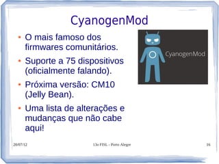 CyanogenMod
  ●   O mais famoso dos
      firmwares comunitários.
  ●   Suporte a 75 dispositivos
      (oficialmente falando).
  ●   Próxima versão: CM10
      (Jelly Bean).
  ●   Uma lista de alterações e
      mudanças que não cabe
      aqui!
20/07/12               13o FISL - Porto Alegre   16
 