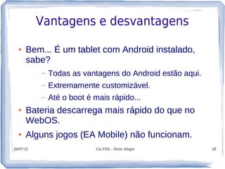 Vantagens e desvantagens

  ●   Bem... É um tablet com Android instalado,
      sabe?
           –   Todas as vantagens do Android estão aqui.
           –   Extremamente customizável.
           –   Até o boot é mais rápido...
  ●   Bateria descarrega mais rápido do que no
      WebOS.
  ●   Alguns jogos (EA Mobile) não funcionam.
20/07/12                    13o FISL - Porto Alegre        20
 