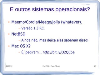 E outros sistemas operacionais?

  ●   Maemo/Cordia/Meego/Jolla (whatever).
           –   Versão 1.3 RC.
  ●   NetBSD
           –   Ainda não, mas deixa eles saberem disso!
  ●   Mac OS X?
           –   É, pediram... http://bit.ly/O2QC5e


20/07/12                    13o FISL - Porto Alegre       23
 