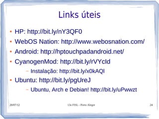 Links úteis
●   HP: http://bit.ly/nY3QF0
●   WebOS Nation: http://www.webosnation.com/
●   Android: http://hptouchpadandroid.net/
●   CyanogenMod: http://bit.ly/rVYcId
           –   Instalação: http://bit.ly/x0kAQl
●   Ubuntu: http://bit.ly/pgUreJ
           –   Ubuntu, Arch e Debian! http://bit.ly/uPwwzt

20/07/12                      13o FISL - Porto Alegre        24
 
