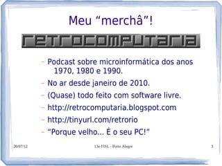 Meu “merchâ”!


           –   Podcast sobre microinformática dos anos
                1970, 1980 e 1990.
           –   No ar desde janeiro de 2010.
           –   (Quase) todo feito com software livre.
           –   http://retrocomputaria.blogspot.com
           –   http://tinyurl.com/retrorio
           –   “Porque velho... É o seu PC!”
20/07/12                    13o FISL - Porto Alegre      3
 