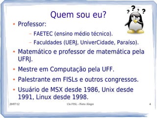 Quem sou eu?
  ●   Professor:
           –   FAETEC (ensino médio técnico).
           –   Faculdades (UERJ, UniverCidade, Paraíso).
  ●   Matemático e professor de matemática pela
      UFRJ.
  ●   Mestre em Computação pela UFF.
  ●   Palestrante em FISLs e outros congressos.
  ●   Usuário de MSX desde 1986, Unix desde
      1991, Linux desde 1998.
20/07/12                   13o FISL - Porto Alegre         4
 