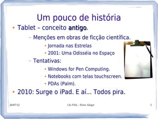 Um pouco de história
  ●   Tablet – conceito antigo.
                        antigo
           –   Menções em obras de ficção científica.
                   ●   Jornada nas Estrelas
                   ●   2001: Uma Odisséia no Espaço
           –   Tentativas:
                   ●   Windows for Pen Computing.
                   ●   Notebooks com telas touchscreen.
                   ●   PDAs (Palm).
  ●   2010: Surge o iPad. E aí... Todos pira.
20/07/12                       13o FISL - Porto Alegre    5
 