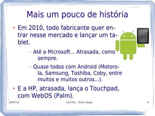 Mais um pouco de história
  ●   Em 2010, todo fabricante quer en-
      trar nesse mercado e lançar um ta-
      blet.
           –   Até a Microsoft... Atrasada, como
                 sempre.
           –   Quase todos com Android (Motoro-
                la, Samsung, Toshiba, Coby, entre
                muitos e muitos outros...).
  ●   E a HP, atrasada, lança o Touchpad,
      com WebOS (Palm).
20/07/12                    13o FISL - Porto Alegre   6
 