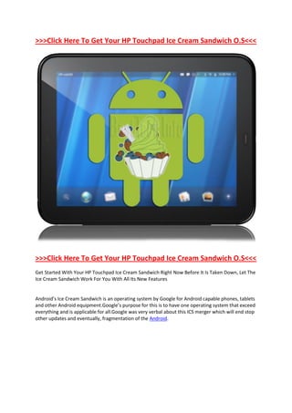 >>>Click Here To Get Your HP Touchpad Ice Cream Sandwich O.S<<<




>>>Click Here To Get Your HP Touchpad Ice Cream Sandwich O.S<<<
Get Started With Your HP Touchpad Ice Cream Sandwich Right Now Before It Is Taken Down, Let The
Ice Cream Sandwich Work For You With All Its New Features


Android’s Ice Cream Sandwich is an operating system by Google for Android capable phones, tablets
and other Android equipment.Google’s purpose for this is to have one operating system that exceed
everything and is applicable for all.Google was very verbal about this ICS merger which will end stop
other updates and eventually, fragmentation of the Android.
 