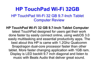 HP TouchPad Wi-Fi 32GB
   HP TouchPad Wi-Fi 32 GB 9.7-Inch Tablet
             Computer Review
HP TouchPad Wi-Fi 32 GB 9.7-Inch Tablet Computer
   latest TouchPad designed for users get their work
 done faster by easily connect online, using webOS 3.0
 easily multitasking and essential productivity apps. The
   best about this HP is came with 1.2Ghz Qualcomm
   Snapdragon dual-core processor faster than other
 tablet. More faster changing application with 1GB ram.
  Display is LED backlit 9.7 inch diagonal and listen to
    music with Beats Audio that deliver great sound.
 