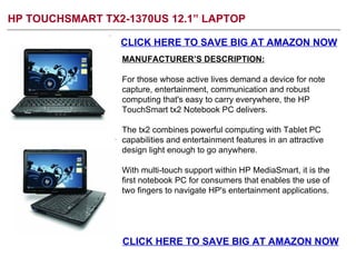 HP TOUCHSMART TX2-1370US 12.1” LAPTOP CLICK HERE TO SAVE BIG AT AMAZON NOW MANUFACTURER’S DESCRIPTION: For those whose active lives demand a device for note capture, entertainment, communication and robust computing that's easy to carry everywhere, the HP TouchSmart tx2 Notebook PC delivers.  The tx2 combines powerful computing with Tablet PC capabilities and entertainment features in an attractive design light enough to go anywhere.  With multi-touch support within HP MediaSmart, it is the first notebook PC for consumers that enables the use of two fingers to navigate HP's entertainment applications.  CLICK HERE TO SAVE BIG AT AMAZON NOW 