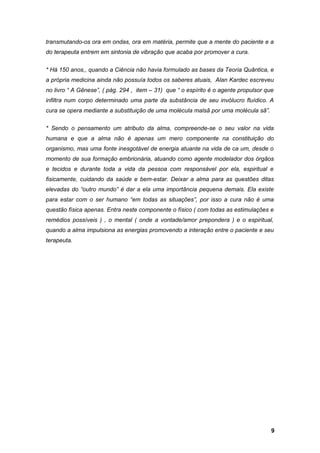 transmutando-os ora em ondas, ora em matéria, permite que a mente do paciente e a
do terapeuta entrem em sintonia de vibração que acaba por promover a cura.
* Há 150 anos,, quando a Ciência não havia formulado as bases da Teoria Quântica, e
a própria medicina ainda não possuía todos os saberes atuais, Alan Kardec escreveu
no livro “ A Gênese”, ( pág. 294 , item – 31) que “ o espírito é o agente propulsor que
infiltra num corpo determinado uma parte da substância de seu invólucro fluídico. A
cura se opera mediante a substituição de uma molécula malsã por uma molécula sã”.
* Sendo o pensamento um atributo da alma, compreende-se o seu valor na vida
humana e que a alma não é apenas um mero componente na constituição do
organismo, mas uma fonte inesgotável de energia atuante na vida de ca um, desde o
momento de sua formação embrionária, atuando como agente modelador dos órgãos
e tecidos e durante toda a vida da pessoa com responsável por ela, espiritual e
fisicamente, cuidando da saúde e bem-estar. Deixar a alma para as questões ditas
elevadas do “outro mundo” é dar a ela uma importância pequena demais. Ela existe
para estar com o ser humano “em todas as situações”, por isso a cura não é uma
questão física apenas. Entra neste componente o físico ( com todas as estimulações e
remédios possíveis ) , o mental ( onde a vontade/amor prepondera ) e o espiritual,
quando a alma impulsiona as energias promovendo a interação entre o paciente e seu
terapeuta.
9
 