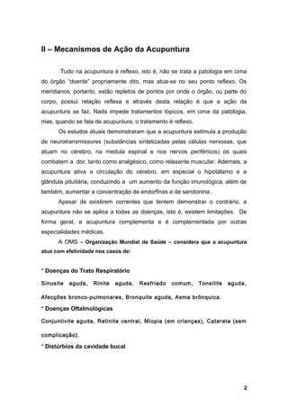 II – Mecanismos de Ação da Acupuntura
Tudo na acupuntura é reflexo, isto é, não se trata a patologia em cima
do órgão “doente” propriamente dito, mas atua-se no seu ponto reflexo. Os
meridianos, portanto, estão repletos de pontos por onde o órgão, ou parte do
corpo, possui relação reflexa e através desta relação é que a ação da
acupuntura se faz. Nada impede tratamentos tópicos, em cima da patologia,
mas, quando se fala de acupuntura, o tratamento é reflexo.
Os estudos atuais demonstraram que a acupuntura estimula a produção
de neurotransmissores (substâncias sintetizadas pelas células nervosas, que
atuam no cérebro, na medula espinal e nos nervos periféricos) os quais
combatem a dor, tanto como analgésico, como relaxante muscular. Ademais, a
acupuntura ativa a circulação do cérebro, em especial o hipotálamo e a
glândula pituitária, conduzindo a um aumento da função imunológica, além de
também, aumentar a concentração de endorfinas e de serotonina .
Apesar de existirem correntes que tentem demonstrar o contrário, a
acupuntura não se aplica a todas as doenças, isto é, existem limitações. De
forma geral, a acupuntura complementa e é complementada por outras
especialidades médicas.
A OMS – Organização Mundial de Saúde – considera que a acupuntura
atua com efetividade nos casos de:
* Doenças do Trato Respiratório
Sinusite aguda, Rinite aguda, Resfriado comum, Tonsilite aguda,
Afecções bronco-pulmonares, Bronquite aguda, Asma brônquica.
* Doenças Oftalmológicas
Conjuntivite aguda, Retinite central, Miopia (em crianças), Catarata (sem
complicação).
* Distúrbios da cavidade bucal
2
 