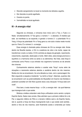  Discreto sangramento no local no momento da retirada a agulha.
 Dor discreta no ponto agulhado.
 Coceira no ponto.
 Vermelhidão no local agulhado
III - A energia vital
Segundo os chineses, o Universo teve inicio com o Tao, o Tudo e o
Nada simultaneamente. O Tao gerou o número 1 - o absoluto. À medida que
este se manifesta ou se expande, é gerado o número 2 - a polaridade Yin e
Yang. A força da polaridade Yin e Yang gera ou cria tudo e todos neste mundo
que é a Terra. É o número 3 - a energia.
Essa energia é chamada pelos chineses de Chi ou energia vital. Ainda
dentro da filosofia taoista, o Chi é a essência da vida e da morte, capaz de
transformar a tudo e a todos. O Chi controla as etapas de geração, nascimento,
crescimento, expansão, destruição e morte. Além disto, esta energia promove o
equilíbrio e a harmonia entre os seres e os elementos. Na Índia, esta força é
conhecida como Prana e sua entrada nos organismo humanos se dá através
dos chacras.
Curiosamente estamos abertos a aceitar esta “força” numa série de
situações e raramente estamos abertos a aceitá-la dentro de nós mesmos.
Muitos de nós se encantaram, há uma década ou mais, com o personagem He-
Man erguendo a espada e bradando “ eu tenho a força”. Ademais, quantos não
se encantaram com as potencialidades de Skywalker em Guerra nas Estrelas e
poderiam acreditar em Obi Wan quando dizia a seu discípulo “A força está com
você”.
Pois bem, é esta mesma força – o Chi, a energia vital - da qual falamos
que impregna tudo o que existe.
Místicos cristãos entendem esta força unificadora como sendo o próprio
Espírito Santo. Nada mais correto. Eles admitem que o primeiro milênio foi o do
Pai; o segundo milênio do Filho e o terceiro milênio será o do Espírito Santo,
isto é, quando a força de Deus impregnando tudo o que existe será sentida ,
dentro e fora de nós mesmos, será finalmente aceita e entendida por todos
5
 