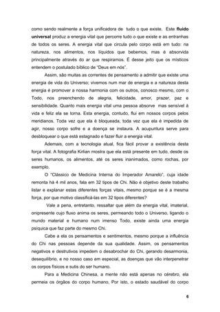 como sendo realmente a força unificadora de tudo o que existe. Este fluido
universal produz a energia vital que percorre tudo o que existe e as entranhas
de todos os seres. A energia vital que circula pelo corpo está em tudo: na
natureza, nos alimentos, nos líquidos que bebemos, mas é absorvida
principalmente através do ar que respiramos. É desse jeito que os místicos
entendem o postulado bíblico de “Deus em nós”.
Assim, são muitas as correntes de pensamento a admitir que existe uma
energia de vida do Universo; vivemos num mar de energia e a natureza desta
energia é promover a nossa harmonia com os outros, conosco mesmo, com o
Todo, nos preenchendo de alegria, felicidade, amor, prazer, paz e
sensibilidade. Quanto mais energia vital uma pessoa absorve mas sensível à
vida e feliz ela se torna. Esta energia, contudo, flui em nossos corpos pelos
meridianos. Toda vez que ela é bloqueada, toda vez que ela é impedida de
agir, nosso corpo sofre e a doença se instaura. A acupuntura serve para
desbloquear o que está estagnado e fazer fluir a energia vital.
Ademais, com a tecnologia atual, fica fácil provar a existência desta
força vital. A fotografia Kirlian mostra que ela está presente em tudo, desde os
seres humanos, os alimentos, até os seres inanimados, como rochas, por
exemplo.
O “Clássico de Medicina Interna do Imperador Amarelo”, cuja idade
remonta há 4 mil anos, fala em 32 tipos de Chi. Não é objetivo deste trabalho
listar e explanar estas diferentes forças vitais, mesmo porque se é a mesma
força, por que motivo classificá-las em 32 tipos diferentes?
Vale a pena, entretanto, ressaltar que além da energia vital, imaterial,
onipresente cujo fluxo anima os seres, permeando todo o Universo, ligando o
mundo material e humano num imenso Todo, existe ainda uma energia
psíquica que faz parte do mesmo Chi.
Cabe a ela os pensamentos e sentimentos, mesmo porque a influência
do Chi nas pessoas depende da sua qualidade. Assim, os pensamentos
negativos e destrutivos impedem o desabrochar do Chi, gerando desarmonia,
desequilíbrio, e no nosso caso em especial, as doenças que vão interpenetrar
os corpos físicos e sutis do ser humano.
Para a Medicina Chinesa, a mente não está apenas no cérebro, ela
permeia os órgãos do corpo humano, Por isto, o estado saudável do corpo
6
 