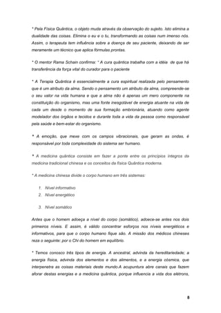 * Pela Física Quântica, o objeto muda através da observação do sujeito. Isto elimina a
dualidade das coisas. Elimina o eu e o tu, transformando as coisas num imenso nós.
Assim, o terapeuta tem influência sobre a doença de seu paciente, deixando de ser
meramente um técnico que aplica fórmulas prontas.
* O mentor Rama Schain confirma: “ A cura quântica trabalha com a idéia de que há
transferência da força vital do curador para o paciente
* A Terapia Quântica é essencialmente a cura espiritual realizada pelo pensamento
que é um atributo da alma. Sendo o pensamento um atributo da alma, compreende-se
o seu valor na vida humana e que a alma não é apenas um mero componente na
constituição do organismo, mas uma fonte inesgotável de energia atuante na vida de
cada um desde o momento de sua formação embrionária, atuando como agente
modelador dos órgãos e tecidos e durante toda a vida da pessoa como responsável
pela saúde e bem-estar do organismo.
* A emoção, que mexe com os campos vibracionais, que geram as ondas, é
responsável por toda complexidade do sistema ser humano.
* A medicina quântica consiste em fazer a ponte entre os princípios íntegros da
medicina tradicional chinesa e os conceitos da física Quântica moderna.
* A medicina chinesa divide o corpo humano em três sistemas:
1. Nível informativo
2. Nível energético
3. Nível somático
Antes que o homem adoeça a nível do corpo (somático), adoece-se antes nos dois
primeiros níveis. E assim, é válido concentrar esforços nos níveis energéticos e
informativos, para que o corpo humano fique são. A missão dos médicos chineses
reza o seguinte: por o Chi do homem em equilíbrio.
* Temos conosco três tipos de energia. A ancestral, advinda da hereditariedade; a
energia física, advinda dos elementos e dos alimentos, e a energia cósmica, que
interpenetra as coisas materiais deste mundo.A acupuntura abre canais que fazem
aforar destas energias e a medicina quântica, porque influencia a vida dos elétrons,
8
 