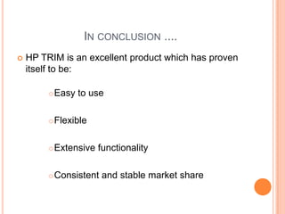 In conclusion ....HP TRIM is an excellent product which has proven itself to be:Easy to useFlexibleExtensive functionalityConsistent and stable market share