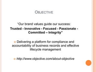 Objective“Our brand values guide our success:Trusted - Innovative - Focused - Passionate - Committed – Integrity”Delivering a platform for compliance and accountability of business records and effective lifecycle managementhttp://www.objective.com/about-objective