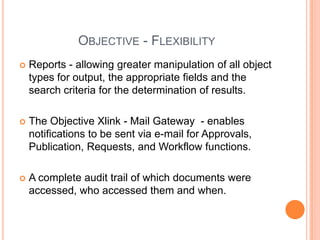Objective - FlexibilityReports - allowing greater manipulation of all object types for output, the appropriate fields and the search criteria for the determination of results.The Objective Xlink - Mail Gateway  - enables notifications to be sent via e-mail for Approvals, Publication, Requests, and Workflow functions. A complete audit trail of which documents were accessed, who accessed them and when. 