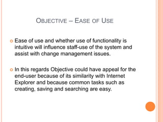 Objective – Ease of UseEase of use and whether use of functionality is intuitive will influence staff-use of the system and assist with change management issues.  In this regards Objective could have appeal for the end-user because of its similarity with Internet Explorer and because common tasks such as creating, saving and searching are easy.