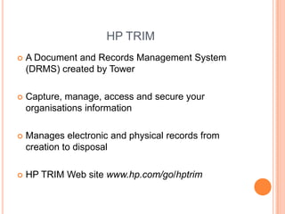 HP TRIMA Document and Records Management System (DRMS) created by TowerCapture, manage, access and secure your organisations informationManages electronic and physical records from creation to disposalHP TRIM Web site www.hp.com/go/hptrim